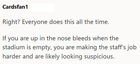 Cardsfan1 Right? Everyone does this all the time. If you are up in the nose bleeds when the stadium is empty, you are making the staff's job harder and are likely looking suspicious.