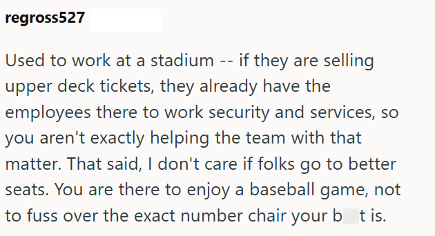 regross527 Used to work at a stadium -- if they are selling upper deck tickets, they already have the employees there to work security and services, so you aren't exactly helping the team with that matter. That said, I don't care if folks go to better seats. You are there to enjoy a baseball game, not to fuss over the exact number chair your bat is.