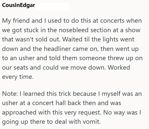 CousinEdgar My friend and I used to do this at concerts when we got stuck in the nosebleed section at a show that wasn't sold out. Waited til the lights went down and the headliner came on, then went up to an usher and told them someone threw up on our seats and could we move down. Worked every time. Note: I learned this trick because I myself was an usher at a concert hall back then and was approached with this very request. No way was | going up there to deal with vomit.