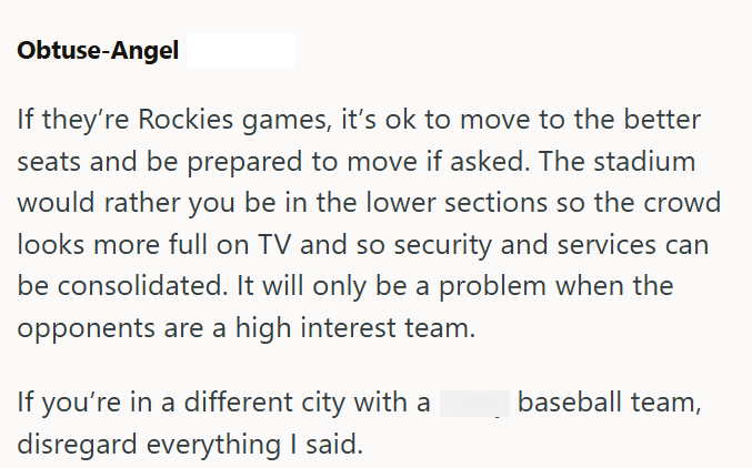 Obtuse-Angel If they're Rockies games, it's ok to move to the better seats and be prepared to move if asked. The stadium would rather you be in the lower sections so the crowd looks more full on TV and so security and services can be consolidated. It will only be a problem when the opponents are a high interest team. If you're in a different city with a disregard everything I said. baseball team,