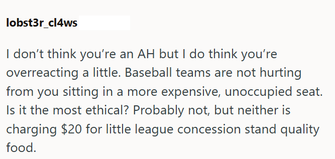 lobst3r_cl4ws I don't think you're an AH but I do think you're overreacting a little. Baseball teams are not hurting from you sitting in a more expensive, unoccupied seat. Is it the most ethical? Probably not, but neither is charging $20 for little league concession stand quality food.