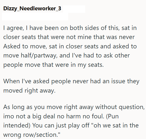 Dizzy_Needleworker_3 I agree, I have been on both sides of this, sat in closer seats that were not mine that was never Asked to move, sat in closer seats and asked to move half/partway, and I've had to ask other people move that were in my seats. When I've asked people never had an issue they moved right away. As long as you move right away without question, imo not a big deal no harm no foul. (Pun intended) You can just play off "oh we sat in the wrong row/section."