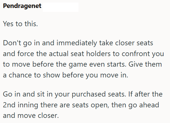 Pendragenet Yes to this. Don't go in and immediately take closer seats and force the actual seat holders to confront you to move before the game even starts. Give them a chance to show before you move in. Go in and sit in your purchased seats. If after the 2nd inning there are seats open, then go ahead and move closer.