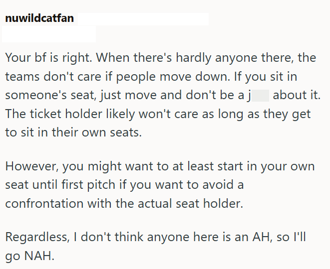 nuwildcatfan Your bf is right. When there's hardly anyone there, the teams don't care if people move down. If you sit in someone's seat, just move and don't be a j The ticket holder likely won't care as long as they get to sit in their own seats. about it. However, you might want to at least start in your own seat until first pitch if you want to avoid a confrontation with the actual seat holder. Regardless, I don't think anyone here is an AH, so I'll go NAH.
