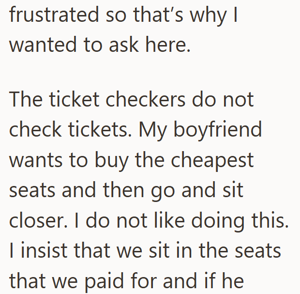 frustrated so that's why I wanted to ask here. The ticket checkers do not check tickets. My boyfriend wants to buy the cheapest seats and then go and sit closer. I do not like doing this. I insist that we sit in the seats that we paid for and if he