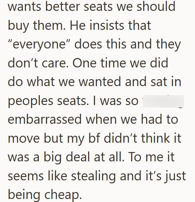 wants better seats we should buy them. He insists that "everyone" does this and they don't care. One time we did do what we wanted and sat in peoples seats. I was so embarrassed when we had to move but my bf didn't think it was a big deal at all. To me it. seems like stealing and it's just being cheap.