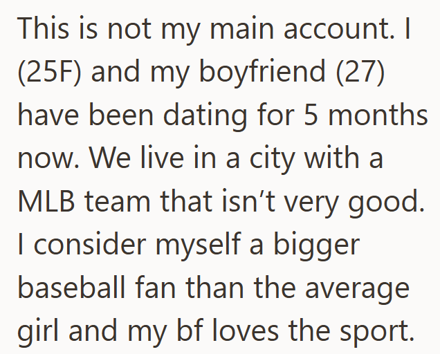 This is not my main account. I (25F) and my boyfriend (27) have been dating for 5 months now. We live in a city with a MLB team that isn't very good. I consider myself a bigger baseball fan than the average girl and my bf loves the sport.