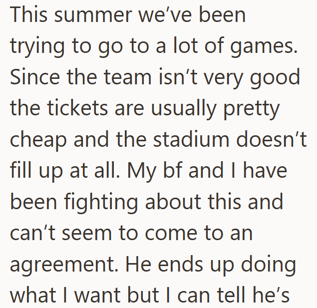This summer we've been trying to go to a lot of games. Since the team isn't very good the tickets are usually pretty cheap and the stadium doesn't fill up at all. My bf and I have been fighting about this and can't seem to come to an agreement. He ends up doing what I want but I can tell he's