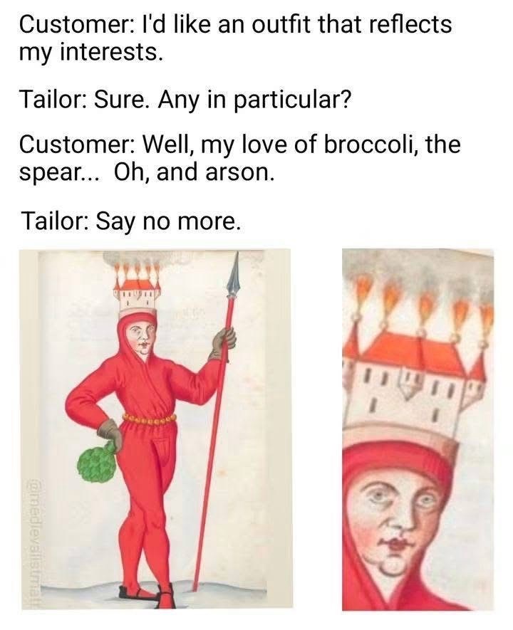 Customer: I'd like an outfit that reflects my interests. Tailor: Sure. Any in particular? Customer: Well, my love of broccoli, the spear... Oh, and arson. Tailor: Say no more. @medievalistmat