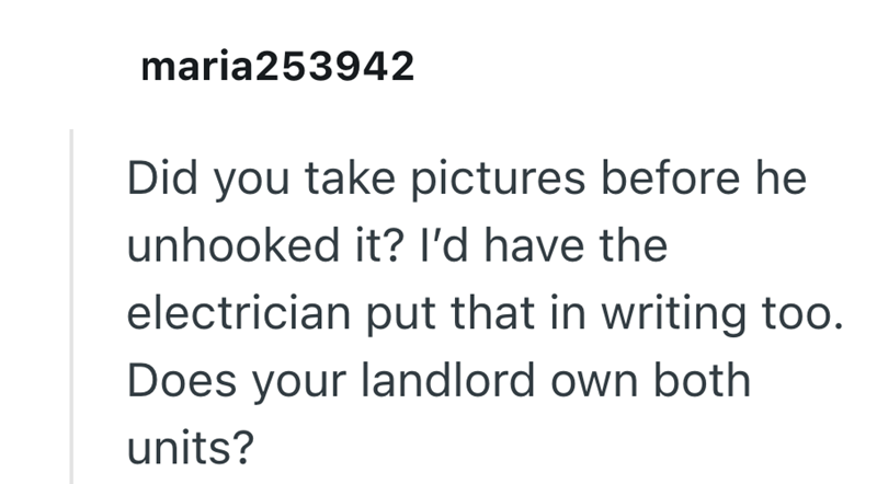 maria253942 Did you take pictures before he unhooked it? I'd have the electrician put that in writing too. Does your landlord own both units?