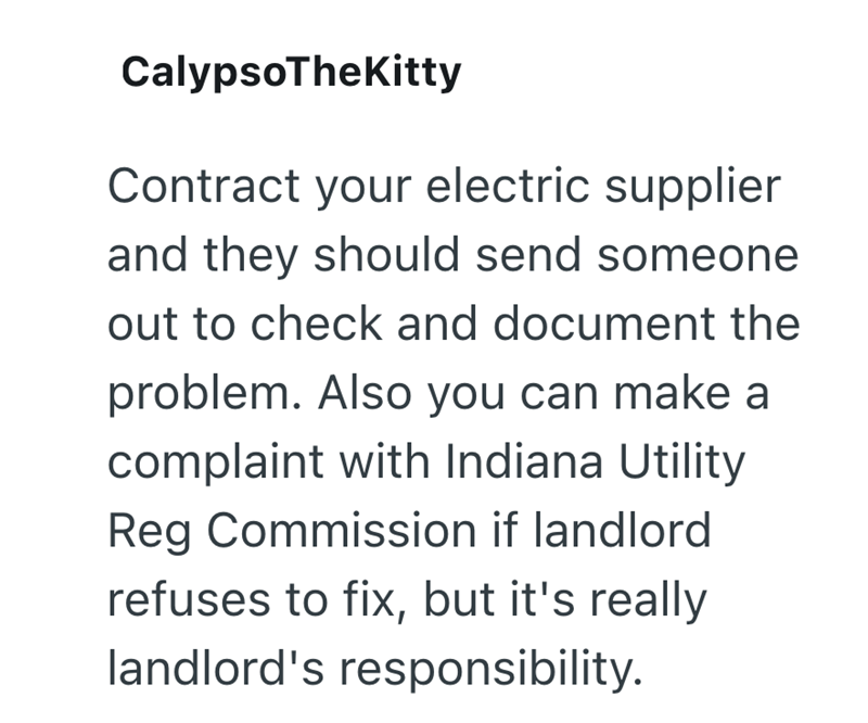 CalypsoTheKitty Contract your electric supplier and they should send someone out to check and document the problem. Also you can make a complaint with Indiana Utility Reg Commission if landlord refuses to fix, but it's really landlord's responsibility.