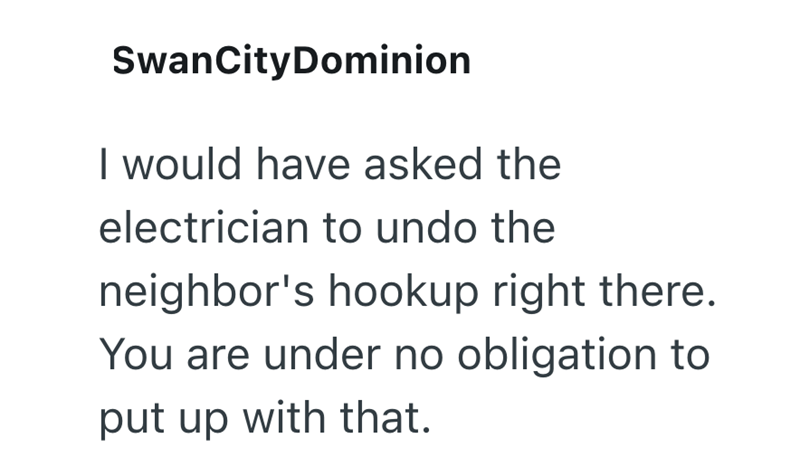 SwanCityDominion I would have asked the electrician to undo the neighbor's hookup right there. You are under no obligation to put up with that.