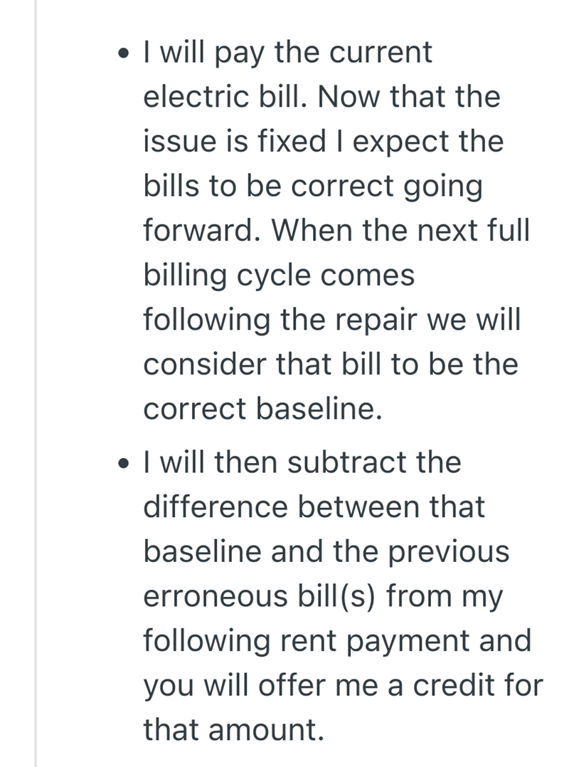 • I will pay the current electric bill. Now that the issue is fixed I expect the bills to be correct going forward. When the next full billing cycle comes following the repair we will consider that bill to be the correct baseline. • I will then subtract the difference between that baseline and the previous erroneous bill(s) from my following rent payment and you will offer me a credit for that amount.