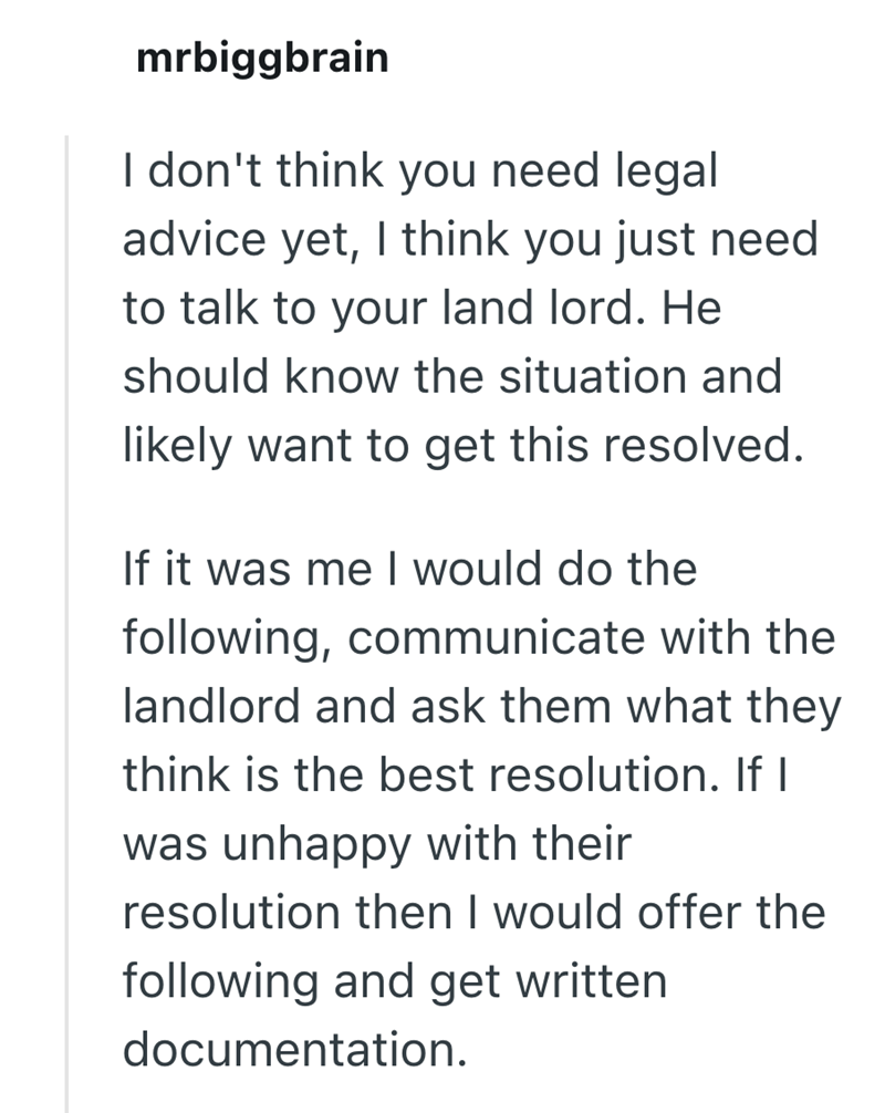 mrbiggbrain I don't think you need legal advice yet, I think you just need to talk to your land lord. He should know the situation and likely want to get this resolved. If it was me I would do the following, communicate with the landlord and ask them what they think is the best resolution. If I was unhappy with their resolution then I would offer the following and get written documentation.