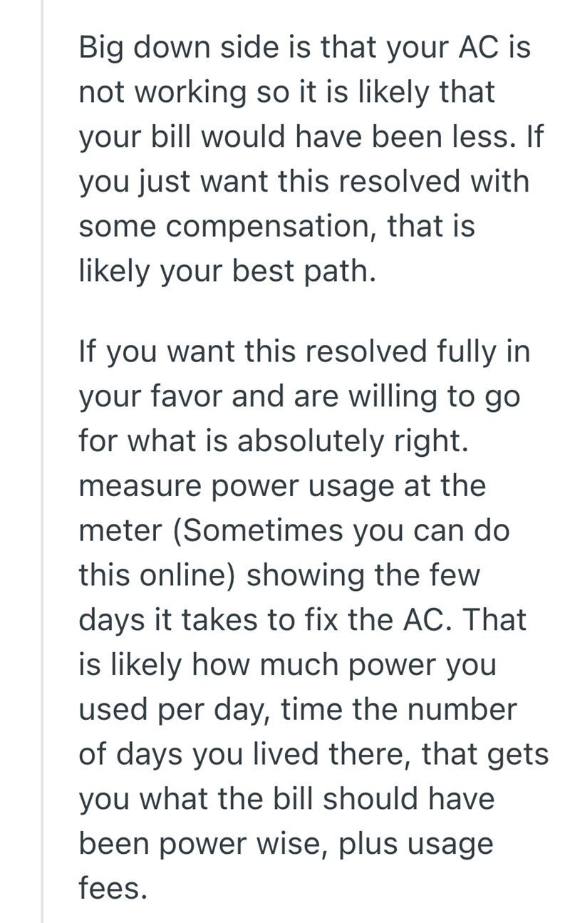 Big down side is that your AC is not working so it is likely that your bill would have been less. If you just want this resolved with some compensation, that is likely your best path. If you want this resolved fully in your favor and are willing to go for what is absolutely right. measure power usage at the meter (Sometimes you can do this online) showing the few days it takes to fix the AC. That is likely how much power you used per day, time the number of days you lived there, that gets you wh