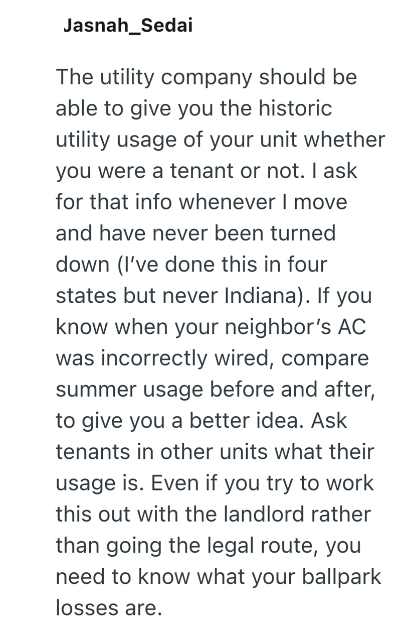 Jasnah Sedai The utility company should be able to give you the historic utility usage of your unit whether you were a tenant or not. I ask for that info whenever I move and have never been turned down (I've done this in four states but never Indiana). If you know when your neighbor's AC was incorrectly wired, compare summer usage before and after, to give you a better idea. Ask tenants in other units what their usage is. Even if you try to work this out with the landlord rather than going the l