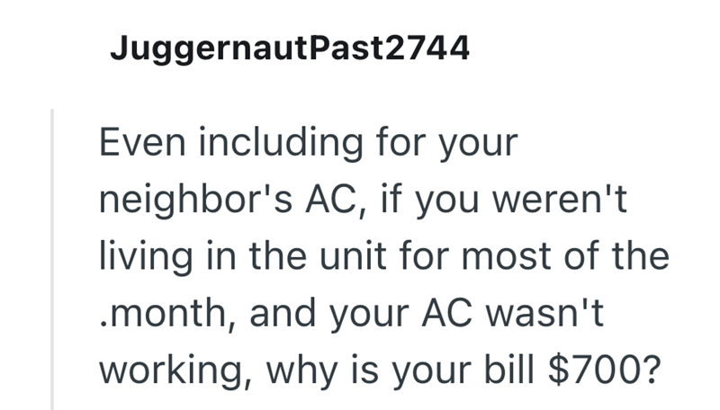 JuggernautPast2744 Even including for your neighbor's AC, if you weren't living in the unit for most of the .month, and your AC wasn't working, why is your bill $700?