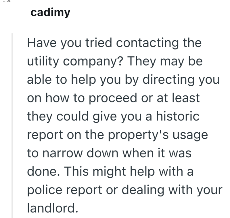 cadimy Have you tried contacting the be utility company? They may able to help you by directing you on how to proceed or at least they could give you a historic report on the property's usage to narrow down when it was done. This might help with a police report or dealing with your landlord.