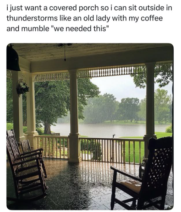 i just want a covered porch so i can sit outside in thunderstorms like an old lady with my coffee and mumble "we needed this"