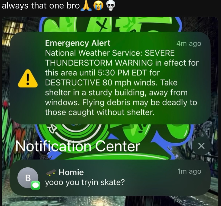 always that one bro Emergency Alert National Weather Service: SEVERE 4m ago THUNDERSTORM WARNING in effect for this area until 5:30 PM EDT for DESTRUCTIVE 80 mph winds. Take shelter in a sturdy building, away from windows. Flying debris may be deadly to those caught without shelter. TA Notification Center B Homie yooo you tryin skate? 1m ago