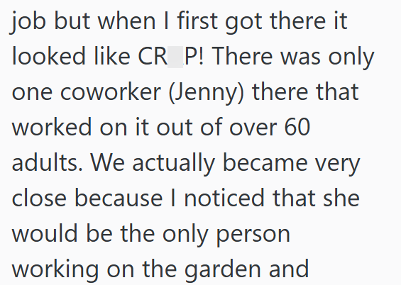 job but when I first got there it looked like CR P! There was only one coworker (Jenny) there that worked on it out of over 60 adults. We actually became very close because I noticed that she would be the only person working on the garden and