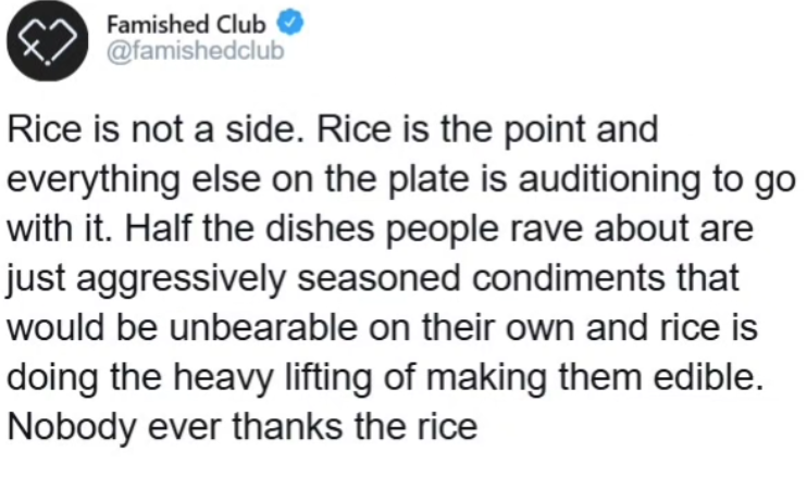 Famished Club @famishedclub Rice is not a side. Rice is the point and everything else on the plate is auditioning to go with it. Half the dishes people rave about are just aggressively seasoned condiments that would be unbearable on their own and rice is doing the heavy lifting of making them edible. Nobody ever thanks the rice