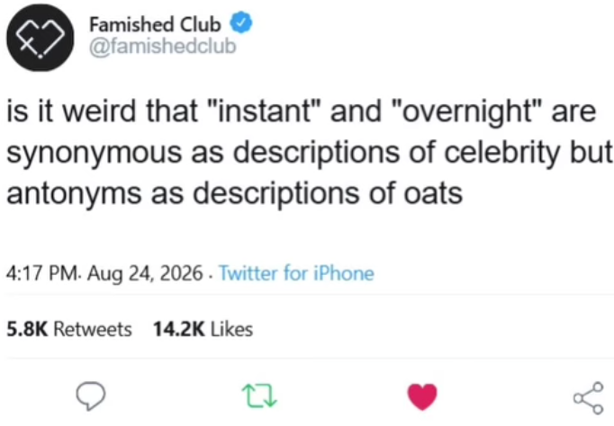 Famished Club @famishedclub is it weird that "instant" and "overnight" are synonymous as descriptions of celebrity but: antonyms as descriptions of oats 4:17 PM. Aug 24, 2026. Twitter for iPhone 5.8K Retweets 14.2K Likes 27 %