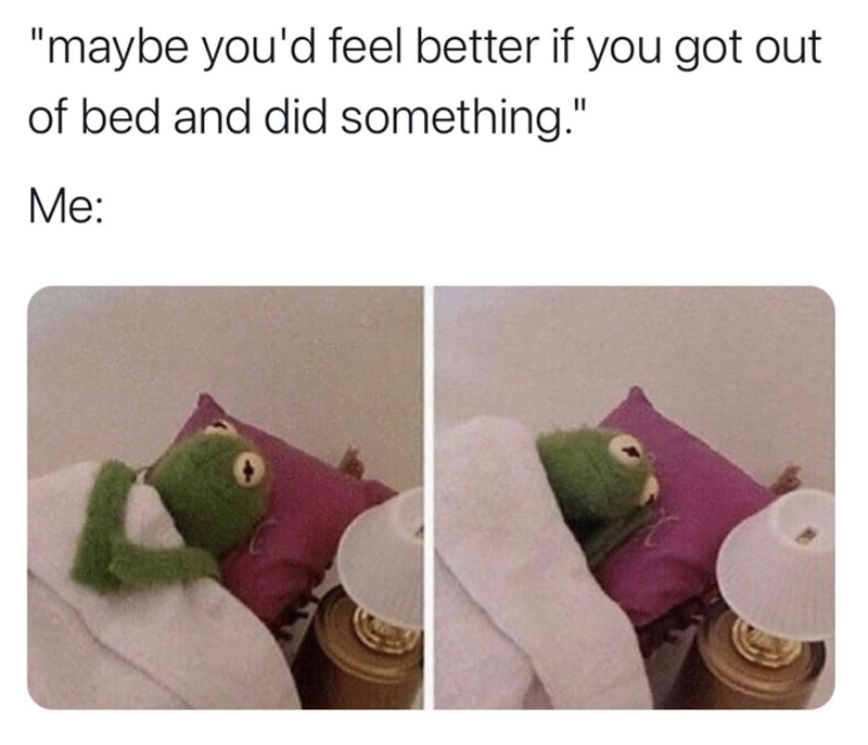 "maybe you'd feel better if you got out of bed and did something." Me: