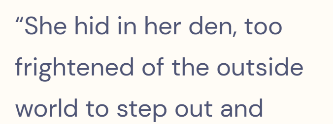 "She hid in her den, too frightened of the outside world to step out and