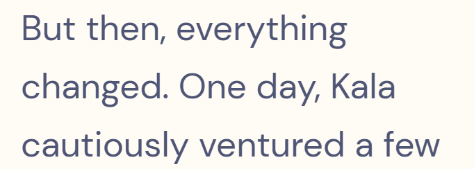 But then, everything changed. One day, Kala cautiously ventured a few