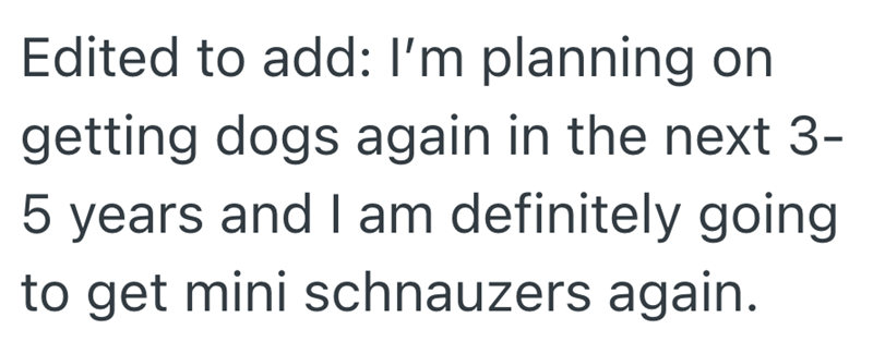 Edited to add: I'm planning on getting dogs again in the next 3- 5 years and I am definitely going to get mini schnauzers again.