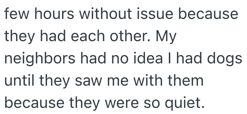 few hours without issue because they had each other. My neighbors had no idea I had dogs until they saw me with them because they were so quiet.