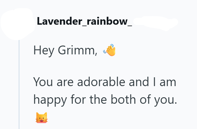 Lavender_rainbow_ Hey Grimm, You are adorable and I am happy for the both of you.