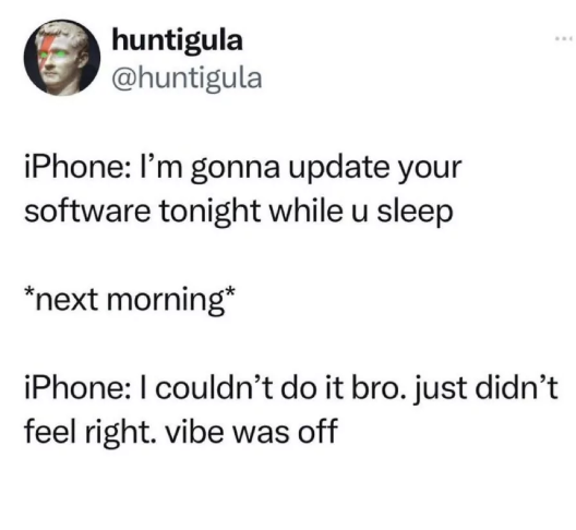 huntigula @huntigula iPhone: I'm gonna update your software tonight while u sleep *next morning* iPhone: I couldn't do it bro. just didn't feel right. vibe was off