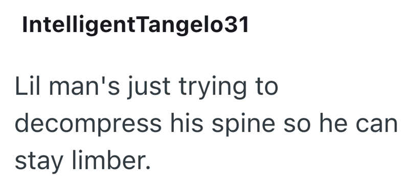 IntelligentTangelo31 Lil man's just trying to decompress his spine so he can stay limber.