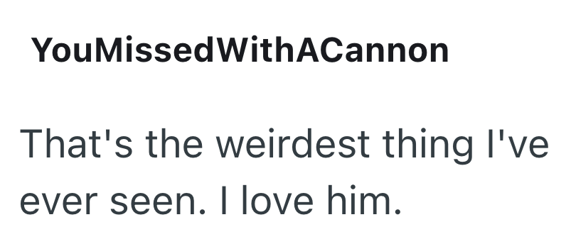 You MissedWithACannon That's the weirdest thing I've ever seen. I love him.