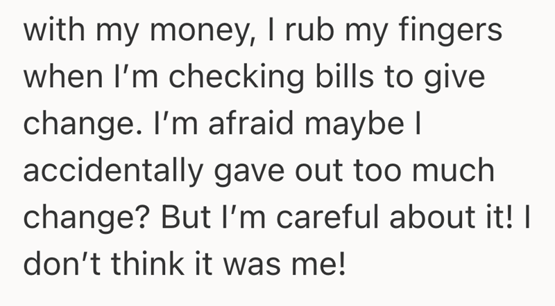 with my money, I rub my fingers when I'm checking bills to give change. I'm afraid maybe I accidentally gave out too much change? But I'm careful about it! I don't think it was me!