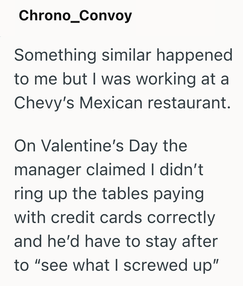 Chrono_Convoy Something similar happened to me but I was working at a Chevy's Mexican restaurant. On Valentine's Day the manager claimed I didn't ring up the tables paying with credit cards correctly and he'd have to stay after to "see what I screwed up"