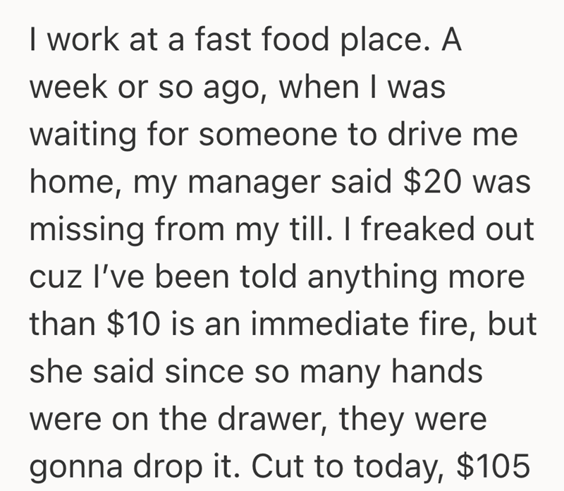 I work at a fast food place. A week or so ago, when I was waiting for someone to drive me home, my manager said $20 was missing from my till. I freaked out cuz I've been told anything more than $10 is an immediate fire, but she said since so many hands were on the drawer, they were gonna drop it. Cut to today, $105