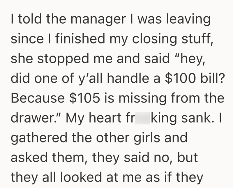 I told the manager I was leaving since I finished my closing stuff, she stopped me and said "hey, did one of y'all handle a $100 bill? Because $105 is missing from the drawer." My heart fr king sank. I gathered the other girls and asked them, they said no, but they all looked at me as if they