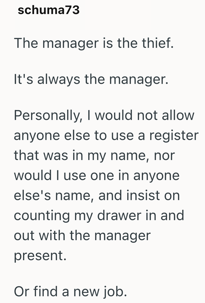 schuma73 The manager is the thief. It's always the manager. Personally, I would not allow anyone else to use a register that was in my name, nor would I use one in anyone else's name, and insist on counting my drawer in and out with the manager present. Or find a new job.