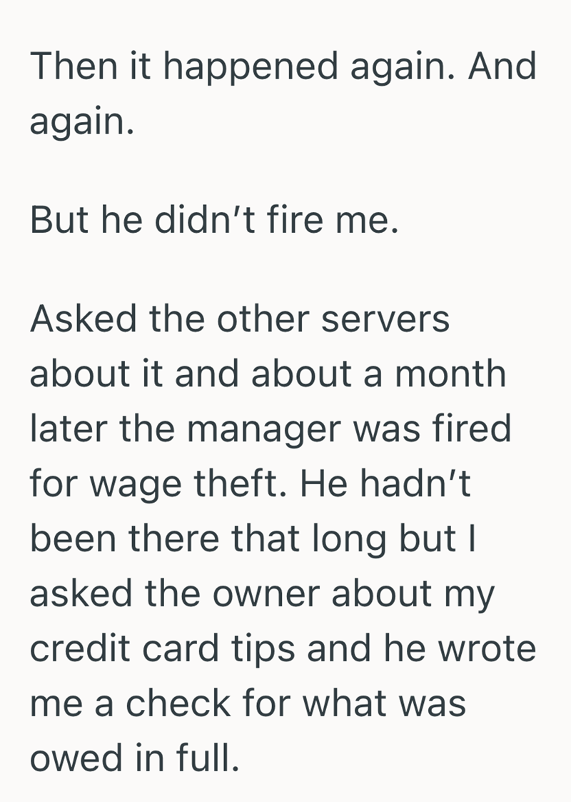 Then it happened again. And again. But he didn't fire me. Asked the other servers about it and about a month later the manager was fired for wage theft. He hadn't been there that long but I asked the owner about my credit card tips and he wrote me a check for what was owed in full.