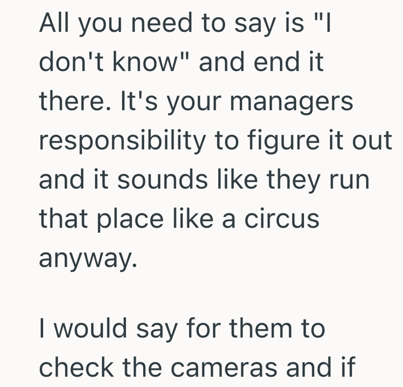 All you need to say is "I don't know" and end it there. It's your managers responsibility to figure it out and it sounds like they run that place like a circus anyway. I would say for them to check the cameras and if