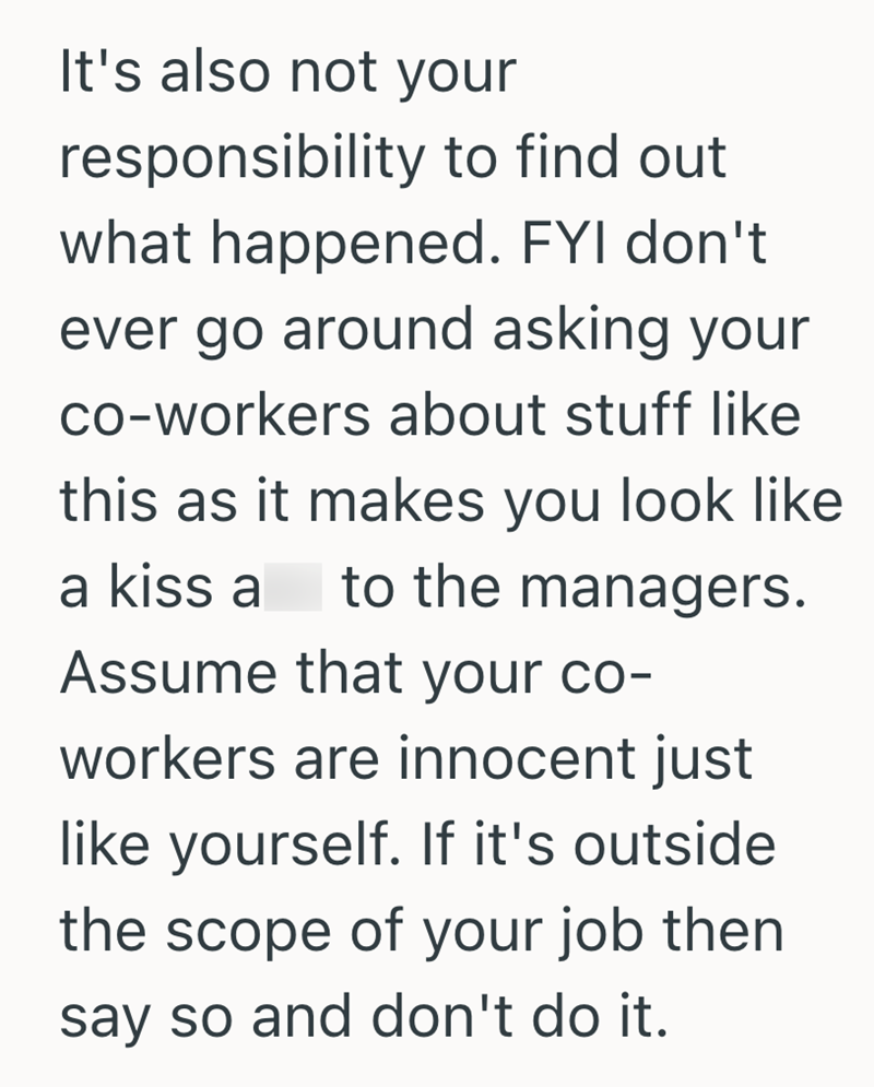 It's also not your responsibility to find out what happened. FYI don't ever go around asking your co-workers about stuff like this as it makes you look like a kiss a to the managers. Assume that your co- workers are innocent just like yourself. If it's outside. the scope of your job then say so and don't do it.