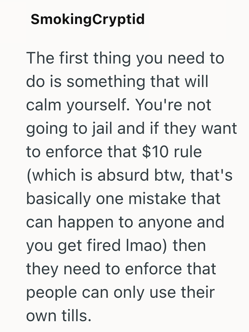 SmokingCryptid The first thing you need to do is something that will calm yourself. You're not going to jail and if they want to enforce that $10 rule (which is absurd btw, that's basically one mistake that can happen to anyone and you get fired Imao) then they need to enforce that people can only use their own tills.
