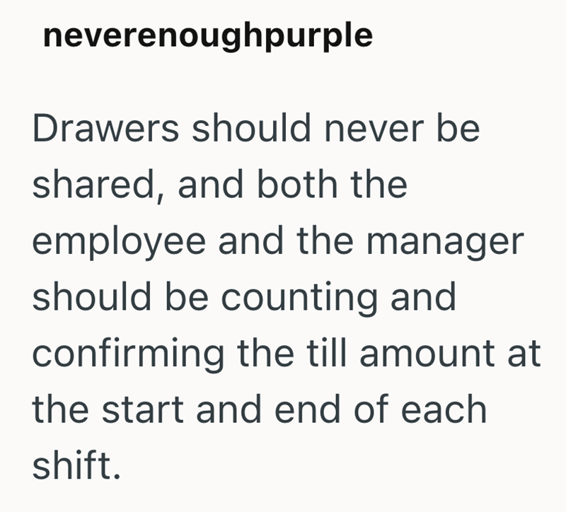 neverenoughpurple Drawers should never be shared, and both the employee and the manager should be counting and confirming the till amount at the start and end of each shift.