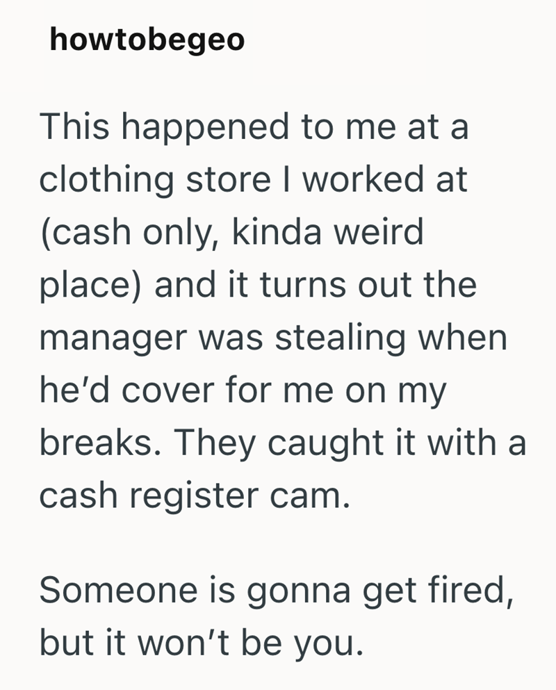 howtobegeo This happened to me at a clothing store I worked at (cash only, kinda weird place) and it turns out the manager was stealing when he'd cover for me on my breaks. They caught it with a cash register cam. Someone is gonna get fired, but it won't be you.