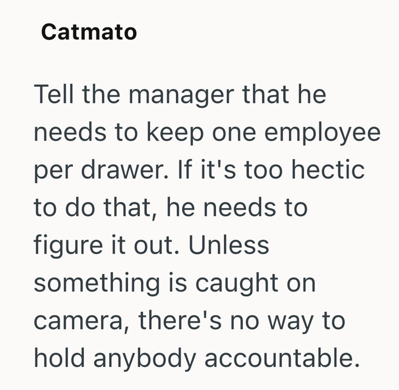 Catmato Tell the manager that he needs to keep one employee per drawer. If it's too hectic to do that, he needs to figure it out. Unless something is caught on camera, there's no way to hold anybody accountable.