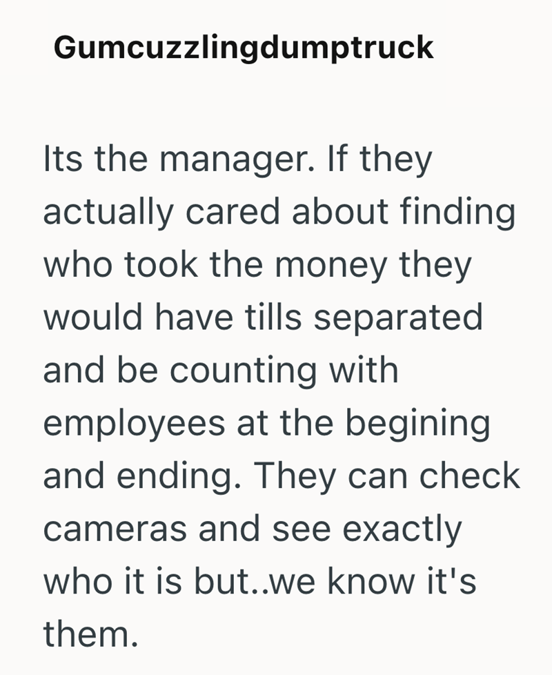 Gumcuzzlingdumptruck Its the manager. If they actually cared about finding who took the money they would have tills separated and be counting with employees at the begining and ending. They can check cameras and see exactly who it is but..we know it's them.