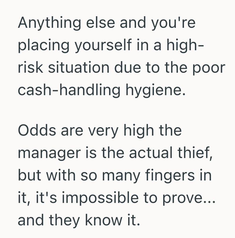 Anything else and you're placing yourself in a high- risk situation due to the poor cash-handling hygiene. Odds are very high the manager is the actual thief, but with so many fingers in it, it's impossible to prove... and they know it.